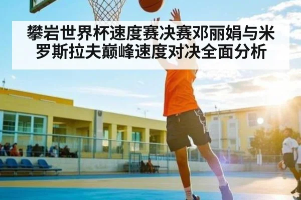 攀岩世界杯速度赛决赛邓丽娟与米罗斯拉夫巅峰速度对决全面分析
