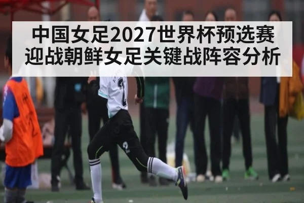 中国女足2027世界杯预选赛迎战朝鲜女足关键战阵容分析 - c7