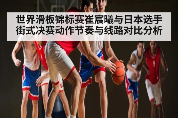 世界滑板锦标赛崔宸曦与日本选手街式决赛动作节奏与线路对比分析（c7）